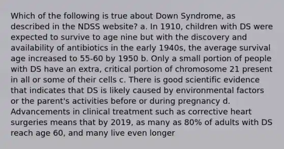 Which of the following is true about Down Syndrome, as described in the NDSS website? a. In 1910, children with DS were expected to survive to age nine but with the discovery and availability of antibiotics in the early 1940s, the average survival age increased to 55-60 by 1950 b. Only a small portion of people with DS have an extra, critical portion of chromosome 21 present in all or some of their cells c. There is good scientific evidence that indicates that DS is likely caused by environmental factors or the parent's activities before or during pregnancy d. Advancements in clinical treatment such as corrective heart surgeries means that by 2019, as many as 80% of adults with DS reach age 60, and many live even longer