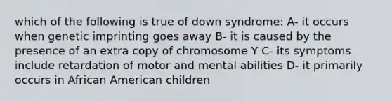 which of the following is true of down syndrome: A- it occurs when genetic imprinting goes away B- it is caused by the presence of an extra copy of chromosome Y C- its symptoms include retardation of motor and mental abilities D- it primarily occurs in African American children