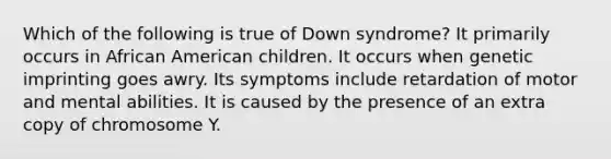 Which of the following is true of Down syndrome? It primarily occurs in African American children. It occurs when genetic imprinting goes awry. Its symptoms include retardation of motor and mental abilities. It is caused by the presence of an extra copy of chromosome Y.