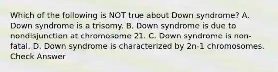 Which of the following is NOT true about Down syndrome? A. Down syndrome is a trisomy. B. Down syndrome is due to nondisjunction at chromosome 21. C. Down syndrome is non-fatal. D. Down syndrome is characterized by 2n-1 chromosomes. Check Answer