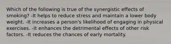 Which of the following is true of the synergistic effects of smoking? -It helps to reduce stress and maintain a lower body weight. -It increases a person's likelihood of engaging in physical exercises. -It enhances the detrimental effects of other risk factors. -It reduces the chances of early mortality.