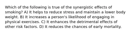 Which of the following is true of the synergistic effects of smoking? A) It helps to reduce stress and maintain a lower body weight. B) It increases a person's likelihood of engaging in physical exercises. C) It enhances the detrimental effects of other risk factors. D) It reduces the chances of early mortality.