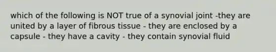 which of the following is NOT true of a synovial joint -they are united by a layer of fibrous tissue - they are enclosed by a capsule - they have a cavity - they contain synovial fluid