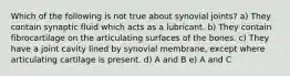 Which of the following is not true about synovial joints? a) They contain synaptic fluid which acts as a lubricant. b) They contain fibrocartilage on the articulating surfaces of the bones. c) They have a joint cavity lined by synovial membrane, except where articulating cartilage is present. d) A and B e) A and C