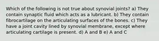 Which of the following is not true about synovial joints? a) They contain synaptic fluid which acts as a lubricant. b) They contain fibrocartilage on the articulating surfaces of the bones. c) They have a joint cavity lined by synovial membrane, except where articulating cartilage is present. d) A and B e) A and C