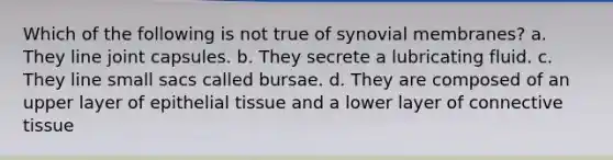 Which of the following is not true of synovial membranes? a. They line joint capsules. b. They secrete a lubricating fluid. c. They line small sacs called bursae. d. They are composed of an upper layer of epithelial tissue and a lower layer of connective tissue