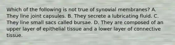 Which of the following is not true of synovial membranes? A. They line joint capsules. B. They secrete a lubricating fluid. C. They line small sacs called bursae. D. They are composed of an upper layer of epithelial tissue and a lower layer of connective tissue.