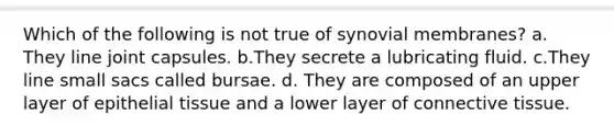 Which of the following is not true of synovial membranes? a. They line joint capsules. b.They secrete a lubricating fluid. c.They line small sacs called bursae. d. They are composed of an upper layer of epithelial tissue and a lower layer of connective tissue.