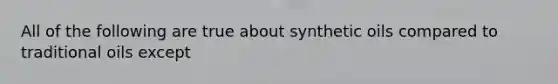 All of the following are true about synthetic oils compared to traditional oils except