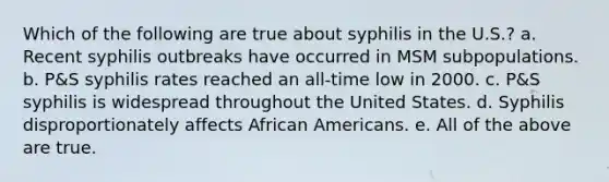 Which of the following are true about syphilis in the U.S.? a. Recent syphilis outbreaks have occurred in MSM subpopulations. b. P&S syphilis rates reached an all-time low in 2000. c. P&S syphilis is widespread throughout the United States. d. Syphilis disproportionately affects African Americans. e. All of the above are true.