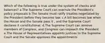 Which of the following is true under the system of checks and balances? a.The Supreme Court can overrule the President's policy proposals b.The Senate must ratify treaties negotiated by the President before they become law. c.A bill becomes law when the House and the Senate pass it , and the Supreme Court declares it constitutional. d.The Supreme Court can remove members of Congress, and Congress can impeach the President e.The House of Representatives appoints justices to the Supreme Court and the Senate approves the appointments