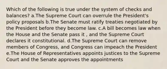 Which of the following is true under the system of checks and balances? a.The Supreme Court can overrule the President's policy proposals b.The Senate must ratify treaties negotiated by the President before they become law. c.A bill becomes law when the House and the Senate pass it , and the Supreme Court declares it constitutional. d.The Supreme Court can remove members of Congress, and Congress can impeach the President e.The House of Representatives appoints justices to the Supreme Court and the Senate approves the appointments