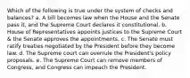 Which of the following is true under the system of checks and balances? a. A bill becomes law when the House and the Senate pass it, and the Supreme Court declares it constitutional. b. House of Representatives appoints justices to the Supreme Court & the Senate approves the appointments. c. The Senate must ratify treaties negotiated by the President before they become law. d. The Supreme court can overrule the President's policy proposals. e. The Supreme Court can remove members of Congress, and Congress can impeach the President.