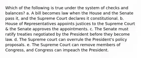 Which of the following is true under the system of checks and balances? a. A bill becomes law when the House and the Senate pass it, and the Supreme Court declares it constitutional. b. House of Representatives appoints justices to the Supreme Court & the Senate approves the appointments. c. The Senate must ratify treaties negotiated by the President before they become law. d. The Supreme court can overrule the President's policy proposals. e. The Supreme Court can remove members of Congress, and Congress can impeach the President.