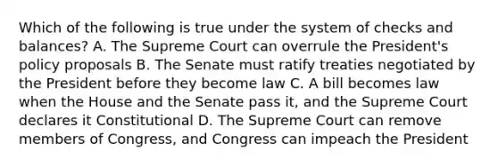 Which of the following is true under the system of checks and balances? A. The Supreme Court can overrule the President's policy proposals B. The Senate must ratify treaties negotiated by the President before they become law C. A bill becomes law when the House and the Senate pass it, and the Supreme Court declares it Constitutional D. The Supreme Court can remove members of Congress, and Congress can impeach the President