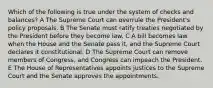 Which of the following is true under the system of checks and balances? A The Supreme Court can overrule the President's policy proposals. B The Senate must ratify treaties negotiated by the President before they become law. C A bill becomes law when the House and the Senate pass it, and the Supreme Court declares it constitutional. D The Supreme Court can remove members of Congress, and Congress can impeach the President. E The House of Representatives appoints justices to the Supreme Court and the Senate approves the appointments.