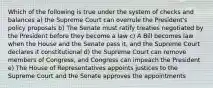 Which of the following is true under the system of checks and balances a) the Supreme Court can overrule the President's policy proposals b) The Senate must ratify treaties negotiated by the President before they become a law c) A Bill becomes law when the House and the Senate pass it, and the Supreme Court declares it constitutional d) the Supreme Court can remove members of Congress, and Congress can impeach the President e) The House of Representatives appoints justices to the Supreme Court and the Senate approves the appointments