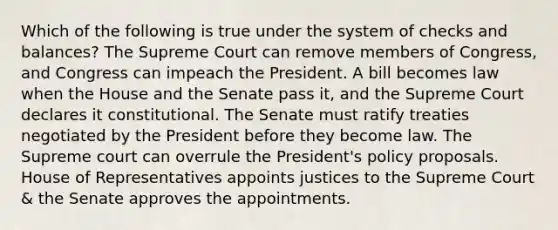 Which of the following is true under the system of checks and balances? The Supreme Court can remove members of Congress, and Congress can impeach the President. A bill becomes law when the House and the Senate pass it, and the Supreme Court declares it constitutional. The Senate must ratify treaties negotiated by the President before they become law. The Supreme court can overrule the President's policy proposals. House of Representatives appoints justices to the Supreme Court & the Senate approves the appointments.