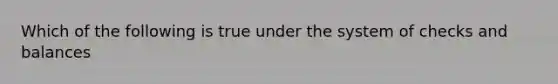 Which of the following is true under the system of checks and balances