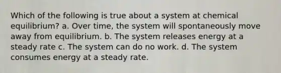 Which of the following is true about a system at chemical equilibrium? a. Over time, the system will spontaneously move away from equilibrium. b. The system releases energy at a steady rate c. The system can do no work. d. The system consumes energy at a steady rate.