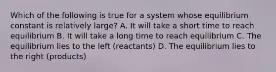 Which of the following is true for a system whose equilibrium constant is relatively large? A. It will take a short time to reach equilibrium B. It will take a long time to reach equilibrium C. The equilibrium lies to the left (reactants) D. The equilibrium lies to the right (products)