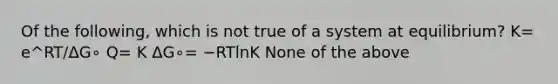 Of the following, which is not true of a system at equilibrium? K= e^RT/ΔG∘ Q= K ΔG∘= −RTlnK None of the above