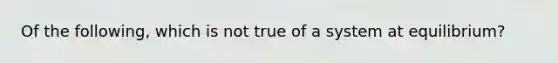 Of the following, which is not true of a system at equilibrium?