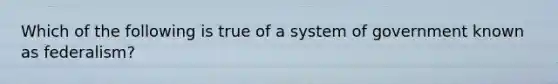 Which of the following is true of a system of government known as federalism?