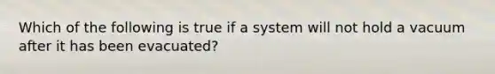 Which of the following is true if a system will not hold a vacuum after it has been evacuated?