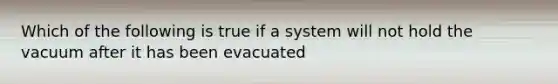 Which of the following is true if a system will not hold the vacuum after it has been evacuated