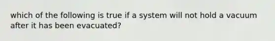 which of the following is true if a system will not hold a vacuum after it has been evacuated?