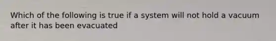 Which of the following is true if a system will not hold a vacuum after it has been evacuated