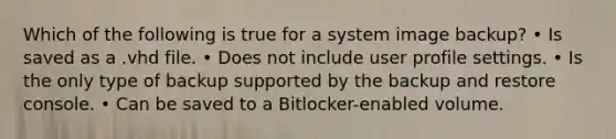 Which of the following is true for a system image backup? • Is saved as a .vhd file. • Does not include user profile settings. • Is the only type of backup supported by the backup and restore console. • Can be saved to a Bitlocker-enabled volume.