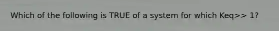 Which of the following is TRUE of a system for which Keq>> 1?