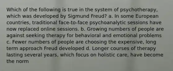 Which of the following is true in the system of psychotherapy, which was developed by Sigmund Freud? a. In some European countries, traditional face-to-face psychoanalytic sessions have now replaced online sessions. b. Growing numbers of people are against seeking therapy for behavioral and emotional problems c. Fewer numbers of people are choosing the expensive, long term approach Freud developed d. Longer courses of therapy lasting several years, which focus on holistic care, have become the norm