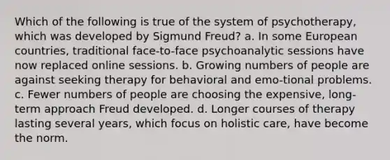 Which of the following is true of the system of psychotherapy, which was developed by Sigmund Freud? a. In some European countries, traditional face-to-face psychoanalytic sessions have now replaced online sessions. b. Growing numbers of people are against seeking therapy for behavioral and emo-tional problems. c. Fewer numbers of people are choosing the expensive, long-term approach Freud developed. d. Longer courses of therapy lasting several years, which focus on holistic care, have become the norm.