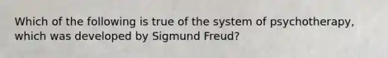 Which of the following is true of the system of psychotherapy, which was developed by Sigmund Freud?