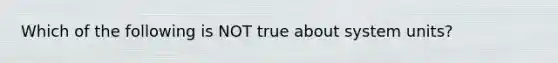 Which of the following is NOT true about system units?