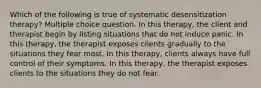 Which of the following is true of systematic desensitization therapy? Multiple choice question. In this therapy, the client and therapist begin by listing situations that do not induce panic. In this therapy, the therapist exposes clients gradually to the situations they fear most. In this therapy, clients always have full control of their symptoms. In this therapy, the therapist exposes clients to the situations they do not fear.