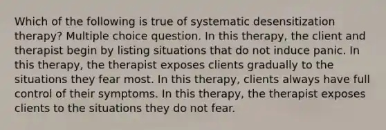 Which of the following is true of systematic desensitization therapy? Multiple choice question. In this therapy, the client and therapist begin by listing situations that do not induce panic. In this therapy, the therapist exposes clients gradually to the situations they fear most. In this therapy, clients always have full control of their symptoms. In this therapy, the therapist exposes clients to the situations they do not fear.