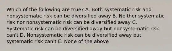 Which of the following are true? A. Both systematic risk and nonsystematic risk can be diversified away B. Neither systematic risk nor nonsystematic risk can be diversified away C. Systematic risk can be diversified away but nonsystematic risk can't D. Nonsystematic risk can be diversified away but systematic risk can't E. None of the above