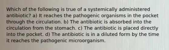 Which of the following is true of a systemically administered antibiotic? a) It reaches the pathogenic organisms in the pocket through the circulation. b) The antibiotic is absorbed into the circulation from the stomach. c) The antibiotic is placed directly into the pocket. d) The antibiotic is in a diluted form by the time it reaches the pathogenic microorganism.