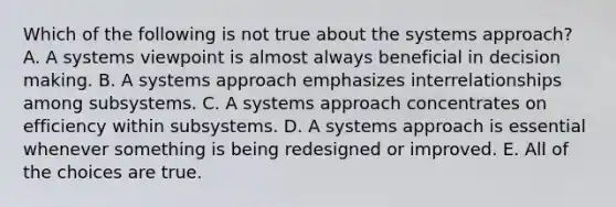 Which of the following is not true about the systems approach? A. A systems viewpoint is almost always beneficial in decision making. B. A systems approach emphasizes interrelationships among subsystems. C. A systems approach concentrates on efficiency within subsystems. D. A systems approach is essential whenever something is being redesigned or improved. E. All of the choices are true.