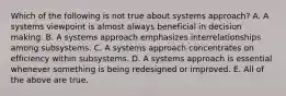 Which of the following is not true about systems approach? A. A systems viewpoint is almost always beneficial in decision making. B. A systems approach emphasizes interrelationships among subsystems. C. A systems approach concentrates on efficiency within subsystems. D. A systems approach is essential whenever something is being redesigned or improved. E. All of the above are true.