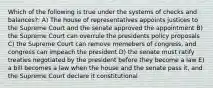 Which of the following is true under the systems of checks and balances?: A) The house of representatives appoints justices to the Supreme Court and the senate approved the appointment B) the Supreme Court can overrule the presidents policy proposals C) the Supreme Court can remove memebers of congress, and congress can impeach the president D) the senate must ratify treaties negotiated by the president before they become a law E) a bill becomes a law when the house and the senate pass it, and the Supreme Court declare it constitutional