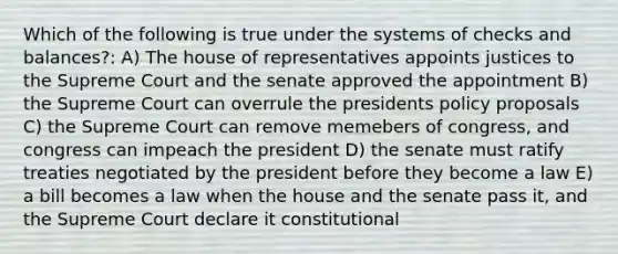 Which of the following is true under the systems of checks and balances?: A) The house of representatives appoints justices to the Supreme Court and the senate approved the appointment B) the Supreme Court can overrule the presidents policy proposals C) the Supreme Court can remove memebers of congress, and congress can impeach the president D) the senate must ratify treaties negotiated by the president before they become a law E) a bill becomes a law when the house and the senate pass it, and the Supreme Court declare it constitutional