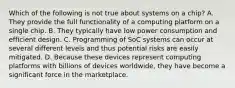 Which of the following is not true about systems on a chip? A. They provide the full functionality of a computing platform on a single chip. B. They typically have low power consumption and efficient design. C. Programming of SoC systems can occur at several different levels and thus potential risks are easily mitigated. D. Because these devices represent computing platforms with billions of devices worldwide, they have become a significant force in the marketplace.