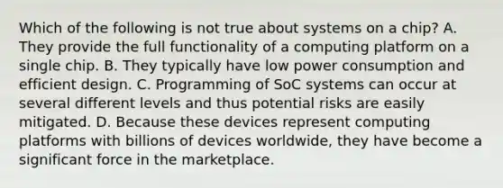 Which of the following is not true about systems on a chip? A. They provide the full functionality of a computing platform on a single chip. B. They typically have low power consumption and efficient design. C. Programming of SoC systems can occur at several different levels and thus potential risks are easily mitigated. D. Because these devices represent computing platforms with billions of devices worldwide, they have become a significant force in the marketplace.