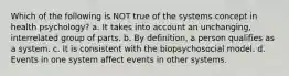 Which of the following is NOT true of the systems concept in health psychology? a. It takes into account an unchanging, interrelated group of parts. b. By definition, a person qualifies as a system. c. It is consistent with the biopsychosocial model. d. Events in one system affect events in other systems.