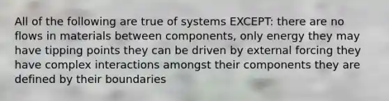 All of the following are true of systems EXCEPT: there are no flows in materials between components, only energy they may have tipping points they can be driven by external forcing they have complex interactions amongst their components they are defined by their boundaries